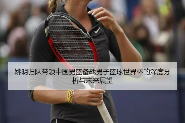 yao-ming-gui-dui-dai-ling-zhong-guo-nan-lan-bei-zhan-nan-zi-lan-qiu-shi-jie-bei-de-shen-du-fen-xi-yu-wei-lai-zhan-wang-2-489.jpg