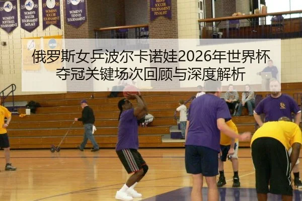 俄罗斯女乒波尔卡诺娃2026年世界杯夺冠关键场次回顾与深度解析